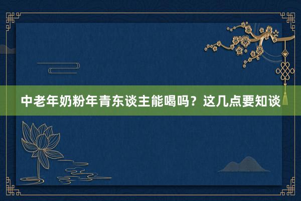 中老年奶粉年青东谈主能喝吗？这几点要知谈