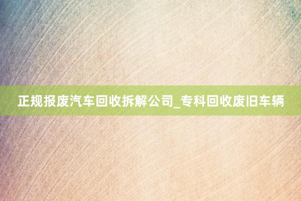 正规报废汽车回收拆解公司_专科回收废旧车辆
