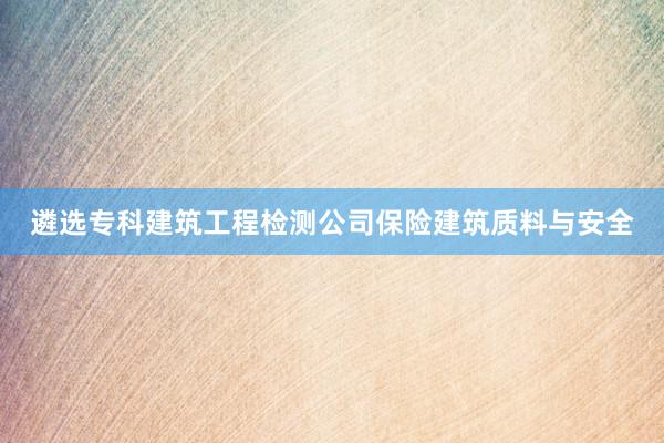 遴选专科建筑工程检测公司保险建筑质料与安全